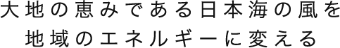 大地の恵みである日本海の風を地域のエネルギーに変える